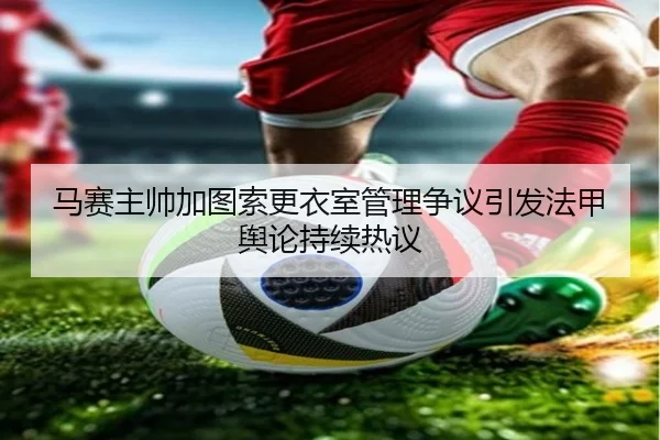 马赛主帅加图索更衣室管理争议引发法甲舆论持续热议