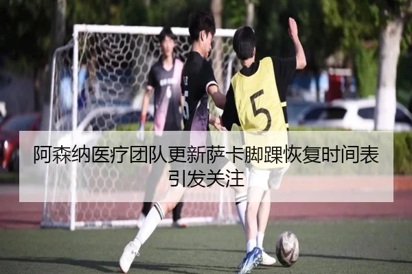 阿森纳医疗团队更新萨卡脚踝恢复时间表引发关注（kaiyun）